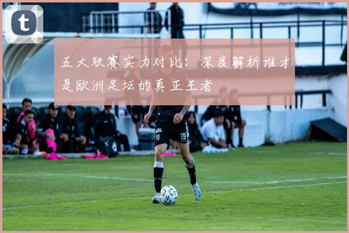 五大联赛实力对比:深度解析谁才是欧洲足坛的真正王者