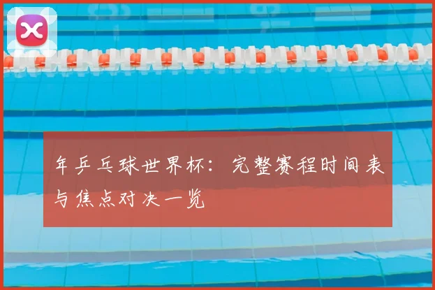 年乒乓球世界杯：完整赛程时间表与焦点对决一览
