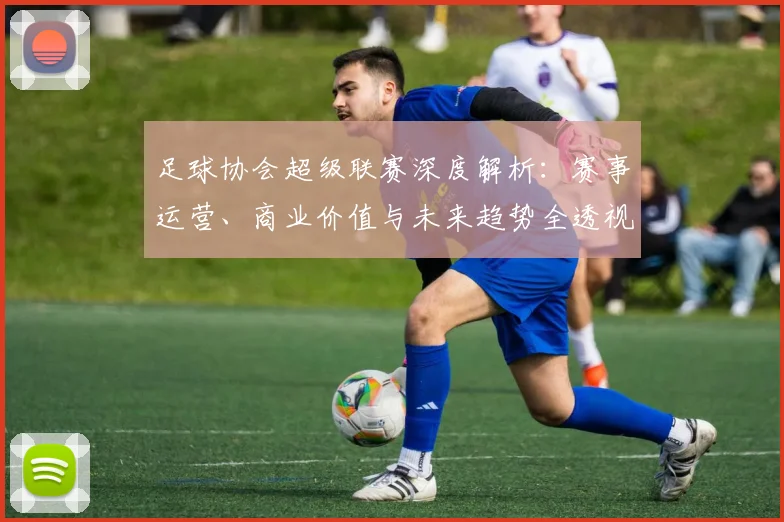 足球协会超级联赛深度解析：赛事运营、商业价值与未来趋势全透视