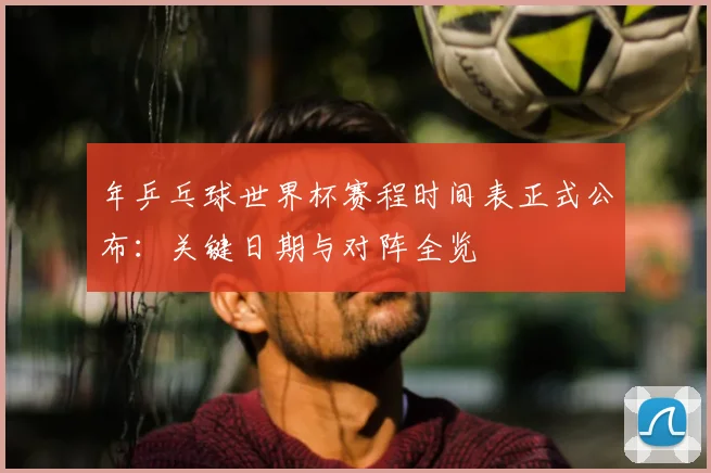 年乒乓球世界杯赛程时间表正式公布：关键日期与对阵全览